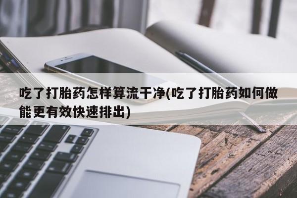 打胎药正品包邮联系方式吃了打胎药怎样算流干净(吃了打胎药如何做能更有效快速排出)