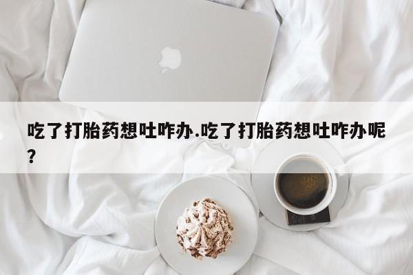 打胎药正品包邮联系方式吃了打胎药想吐咋办.吃了打胎药想吐咋办呢？