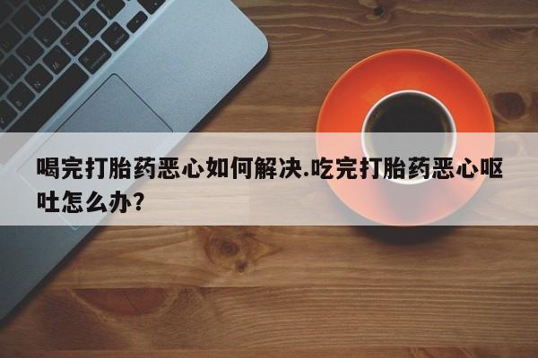 打胎药正品包邮联系方式喝完打胎药恶心如何解决.吃完打胎药恶心呕吐怎么办？