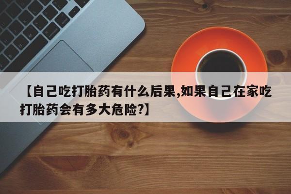 打胎药正品包邮联系方式【自己吃打胎药有什么后果,如果自己在家吃打胎药会有多大危险?】