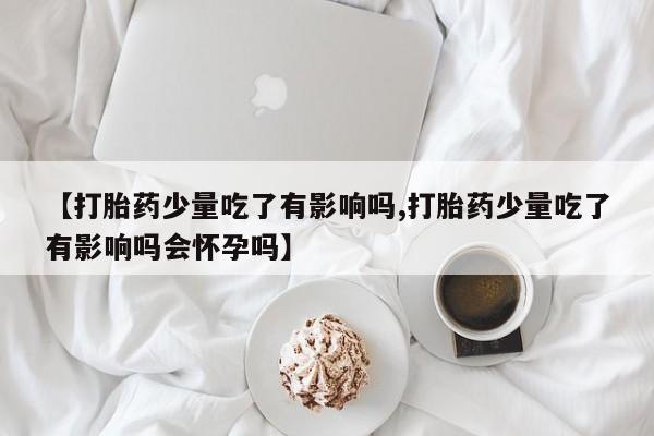 打胎药正品包邮联系方式【打胎药少量吃了有影响吗,打胎药少量吃了有影响吗会怀孕吗】