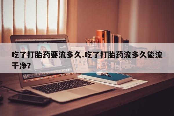 打胎药正品包邮联系方式吃了打胎药要流多久.吃了打胎药流多久能流干净？