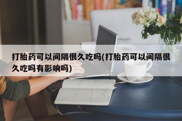 打胎药正品包邮联系方式打胎药可以间隔很久吃吗(打胎药可以间隔很久吃吗有影响吗)