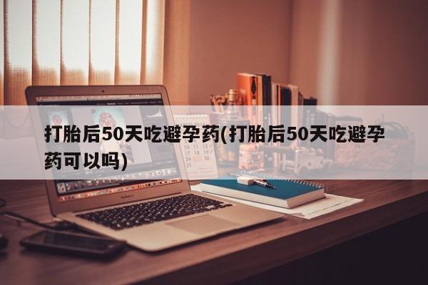 打胎药正品包邮联系方式打胎后50天吃避孕药(打胎后50天吃避孕药可以吗)