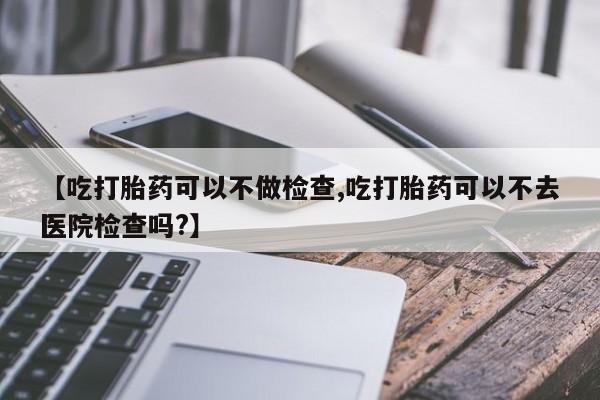 打胎药正品包邮联系方式【吃打胎药可以不做检查,吃打胎药可以不去医院检查吗?】
