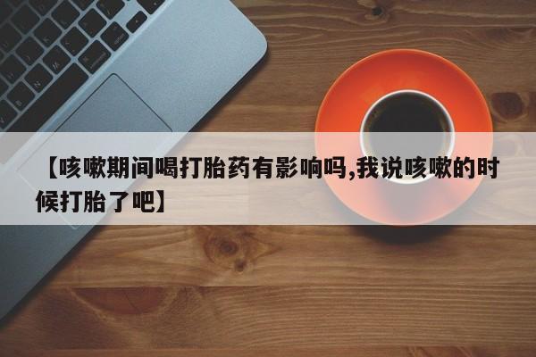 打胎药正品包邮联系方式【咳嗽期间喝打胎药有影响吗,我说咳嗽的时候打胎了吧】