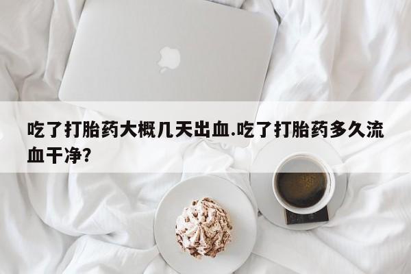 打胎药正品包邮联系方式吃了打胎药大概几天出血.吃了打胎药多久流血干净？
