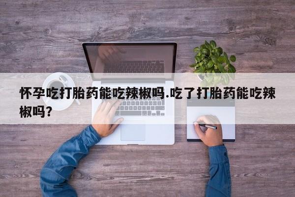 打胎药正品包邮联系方式怀孕吃打胎药能吃辣椒吗.吃了打胎药能吃辣椒吗？