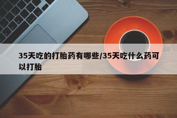 打胎药正品包邮联系方式35天吃的打胎药有哪些/35天吃什么药可以打胎