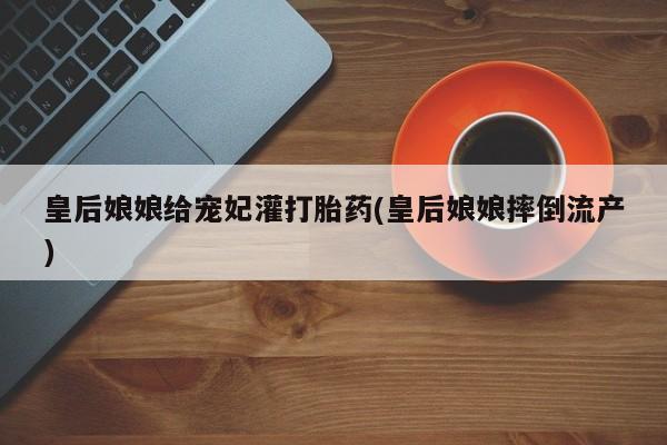 打胎药正品包邮联系方式皇后娘娘给宠妃灌打胎药(皇后娘娘摔倒流产)