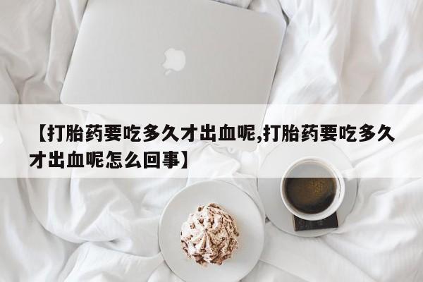 打胎药正品包邮联系方式【打胎药要吃多久才出血呢,打胎药要吃多久才出血呢怎么回事】