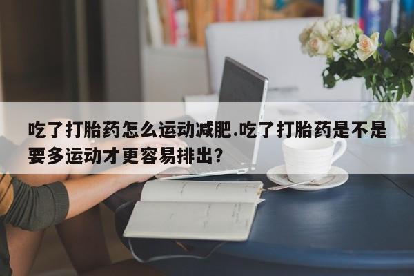 打胎药正品包邮联系方式吃了打胎药怎么运动减肥.吃了打胎药是不是要多运动才更容易排出？