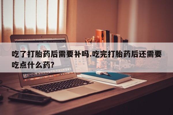 打胎药正品包邮联系方式吃了打胎药后需要补吗.吃完打胎药后还需要吃点什么药？
