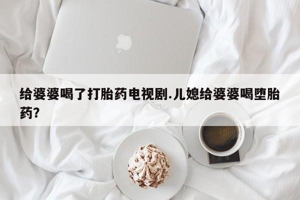 打胎药正品包邮联系方式给婆婆喝了打胎药电视剧.儿媳给婆婆喝堕胎药？