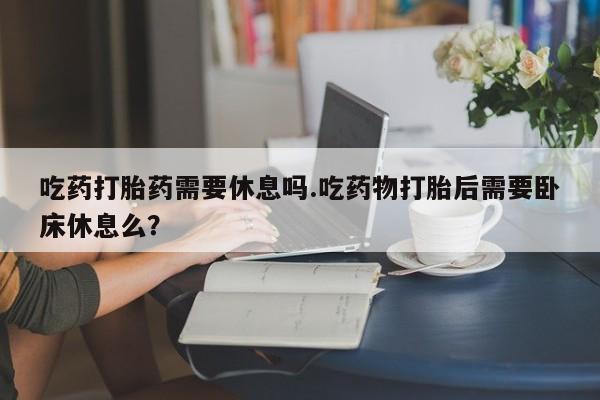 打胎药正品包邮联系方式吃药打胎药需要休息吗.吃药物打胎后需要卧床休息么？