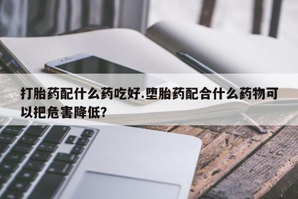 打胎药正品包邮联系方式打胎药配什么药吃好.堕胎药配合什么药物可以把危害降低？