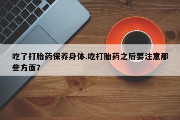 打胎药正品包邮联系方式吃了打胎药保养身体.吃打胎药之后要注意那些方面？