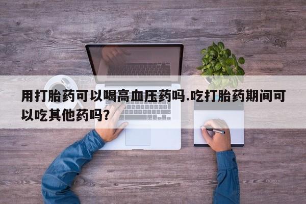 打胎药正品包邮联系方式用打胎药可以喝高血压药吗.吃打胎药期间可以吃其他药吗？