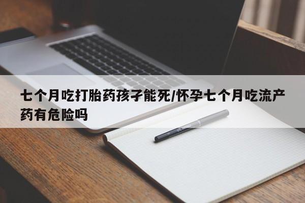 打胎药正品包邮联系方式七个月吃打胎药孩孑能死/怀孕七个月吃流产药有危险吗