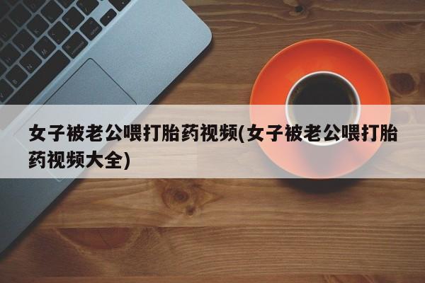 打胎药正品包邮联系方式女子被老公喂打胎药视频(女子被老公喂打胎药视频大全)