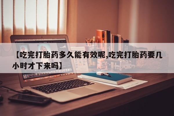 打胎药正品包邮联系方式【吃完打胎药多久能有效呢,吃完打胎药要几小时才下来吗】