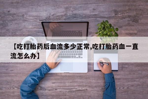 打胎药正品包邮联系方式【吃打胎药后血流多少正常,吃打胎药血一直流怎么办】