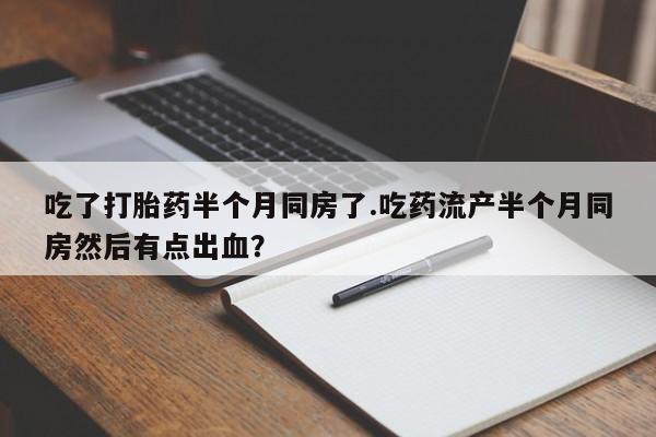 打胎药正品包邮联系方式吃了打胎药半个月同房了.吃药流产半个月同房然后有点出血？