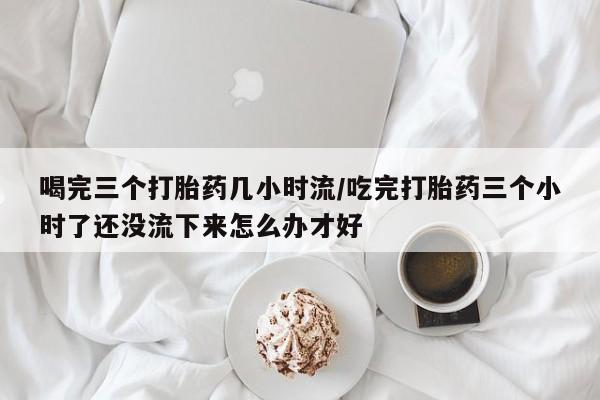 打胎药正品包邮联系方式喝完三个打胎药几小时流/吃完打胎药三个小时了还没流下来怎么办才好