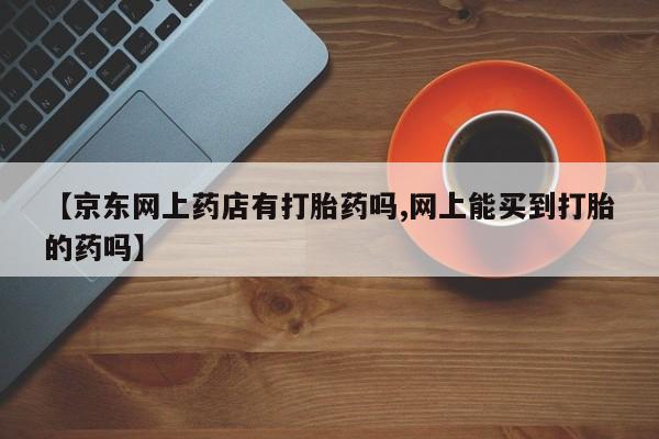 打胎药正品包邮联系方式【京东网上药店有打胎药吗,网上能买到打胎的药吗】