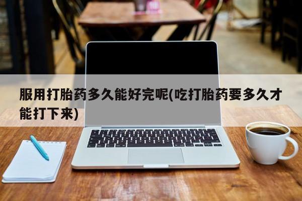 打胎药正品包邮联系方式服用打胎药多久能好完呢(吃打胎药要多久才能打下来)