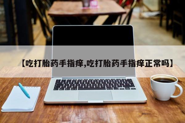 打胎药正品包邮联系方式【吃打胎药手指痒,吃打胎药手指痒正常吗】