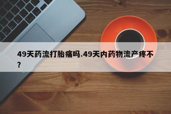 打胎药正品包邮联系方式49天药流打胎痛吗.49天内药物流产疼不？