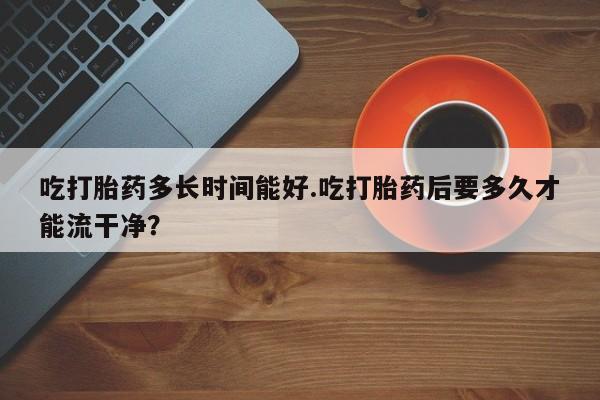 打胎药正品包邮联系方式吃打胎药多长时间能好.吃打胎药后要多久才能流干净？