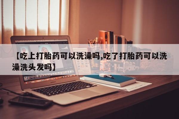 打胎药正品包邮联系方式【吃上打胎药可以洗澡吗,吃了打胎药可以洗澡洗头发吗】