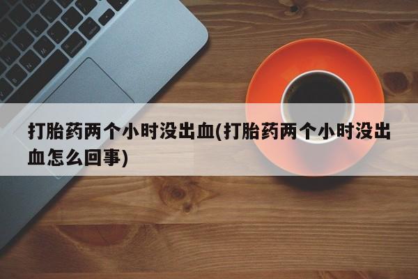 打胎药正品包邮联系方式打胎药两个小时没出血(打胎药两个小时没出血怎么回事)