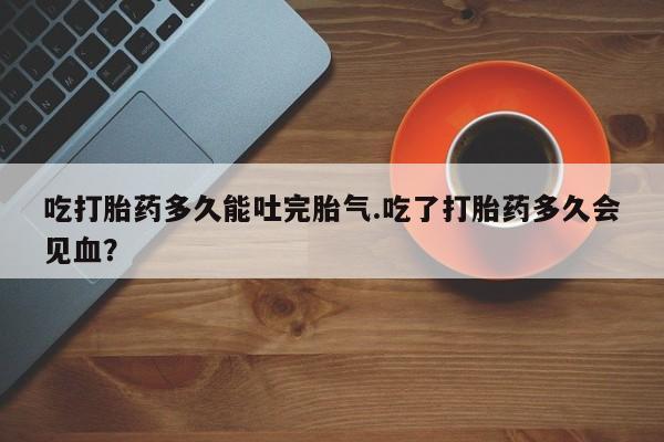 打胎药正品包邮联系方式吃打胎药多久能吐完胎气.吃了打胎药多久会见血?