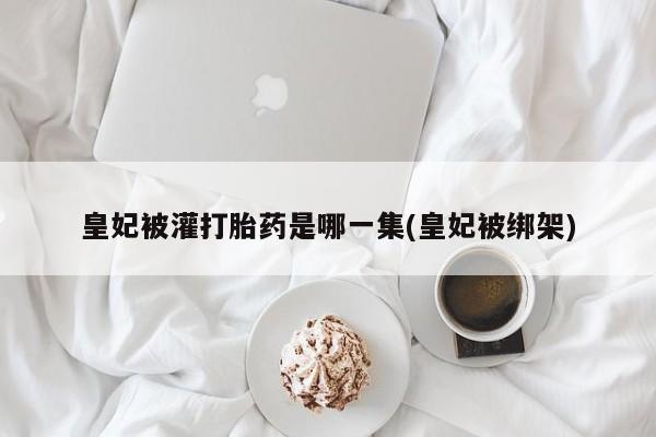 打胎药正品包邮联系方式皇妃被灌打胎药是哪一集(皇妃被绑架)