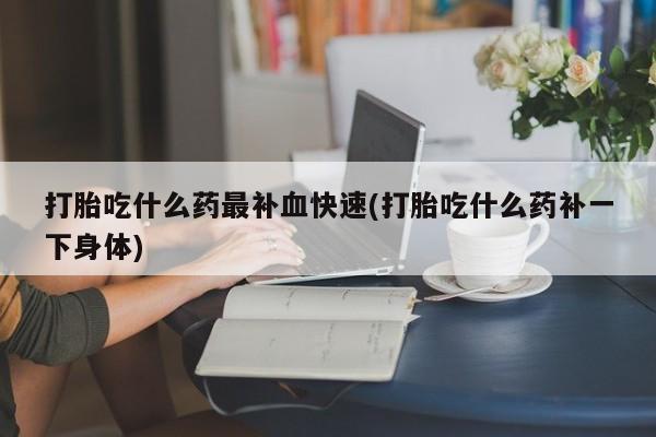 打胎药正品包邮联系方式打胎吃什么药最补血快速(打胎吃什么药补一下身体)