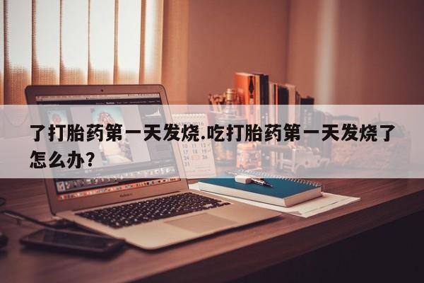 打胎药正品包邮联系方式了打胎药第一天发烧.吃打胎药第一天发烧了怎么办？