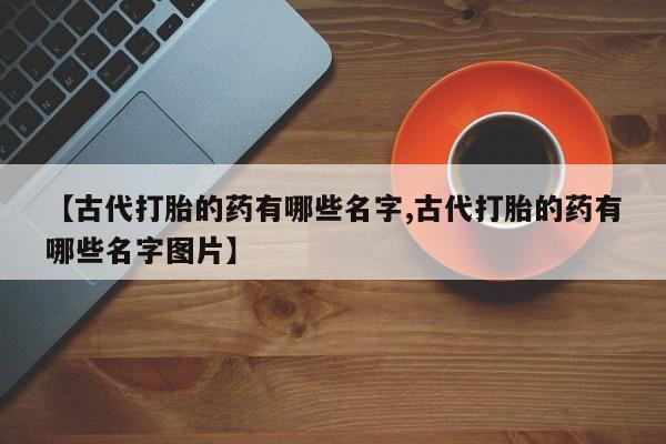 打胎药正品包邮联系方式【古代打胎的药有哪些名字,古代打胎的药有哪些名字图片】
