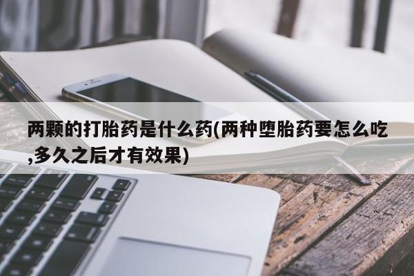 打胎药正品包邮联系方式两颗的打胎药是什么药(两种堕胎药要怎么吃,多久之后才有效果)