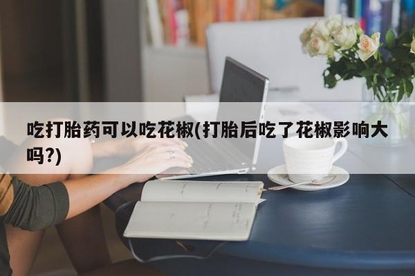 打胎药正品包邮联系方式吃打胎药可以吃花椒(打胎后吃了花椒影响大吗?)