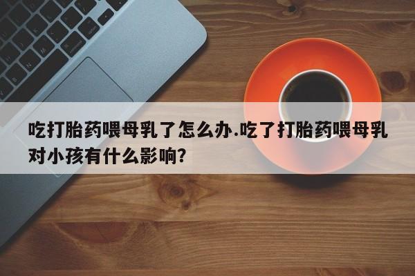 打胎药正品包邮联系方式吃打胎药喂母乳了怎么办.吃了打胎药喂母乳对小孩有什么影响？