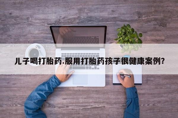 打胎药正品包邮联系方式儿子喝打胎药.服用打胎药孩子很健康案例？