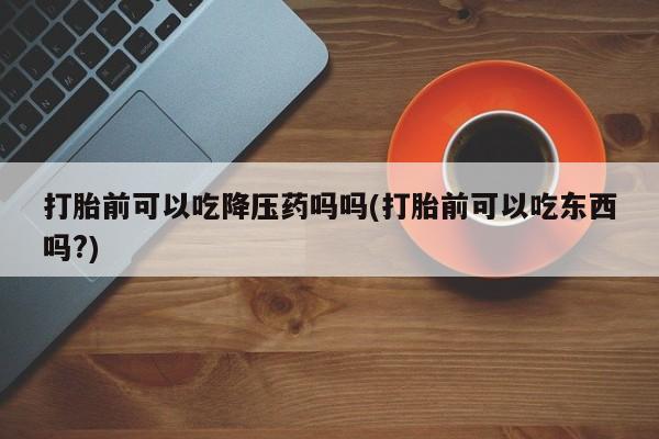 打胎药正品包邮联系方式打胎前可以吃降压药吗吗(打胎前可以吃东西吗?)
