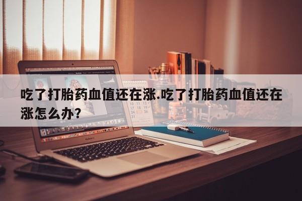 打胎药正品包邮联系方式吃了打胎药血值还在涨.吃了打胎药血值还在涨怎么办？