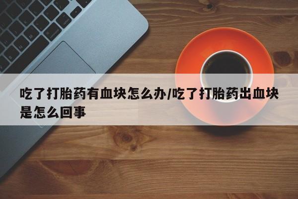 打胎药正品包邮联系方式吃了打胎药有血块怎么办/吃了打胎药出血块是怎么回事