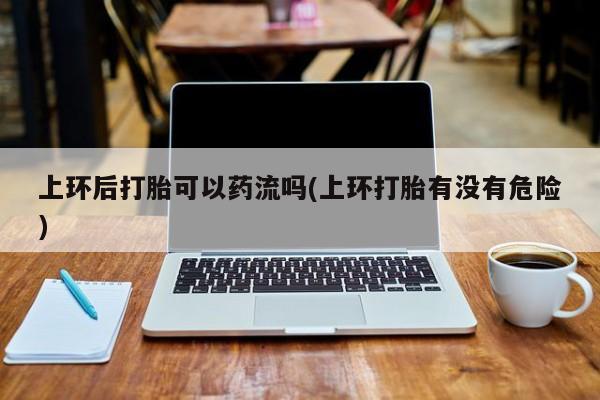 打胎药正品包邮联系方式上环后打胎可以药流吗(上环打胎有没有危险)