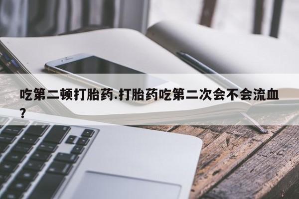 打胎药正品包邮联系方式吃第二顿打胎药.打胎药吃第二次会不会流血？
