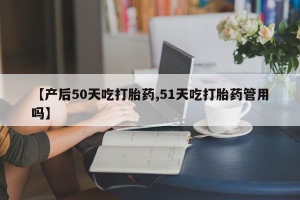 打胎药正品包邮联系方式【产后50天吃打胎药,51天吃打胎药管用吗】